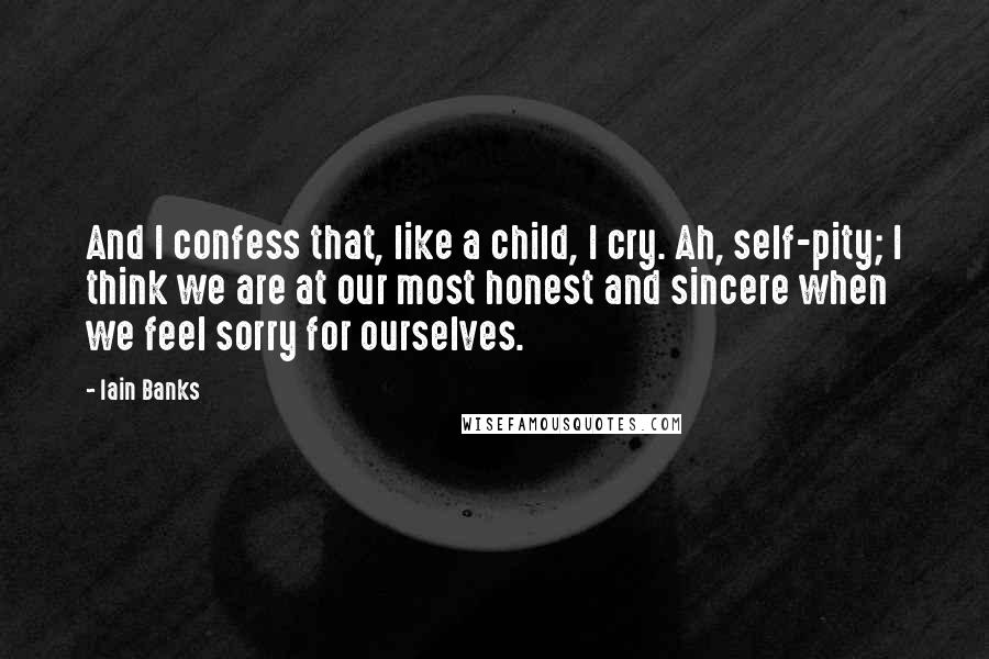 Iain Banks Quotes: And I confess that, like a child, I cry. Ah, self-pity; I think we are at our most honest and sincere when we feel sorry for ourselves.