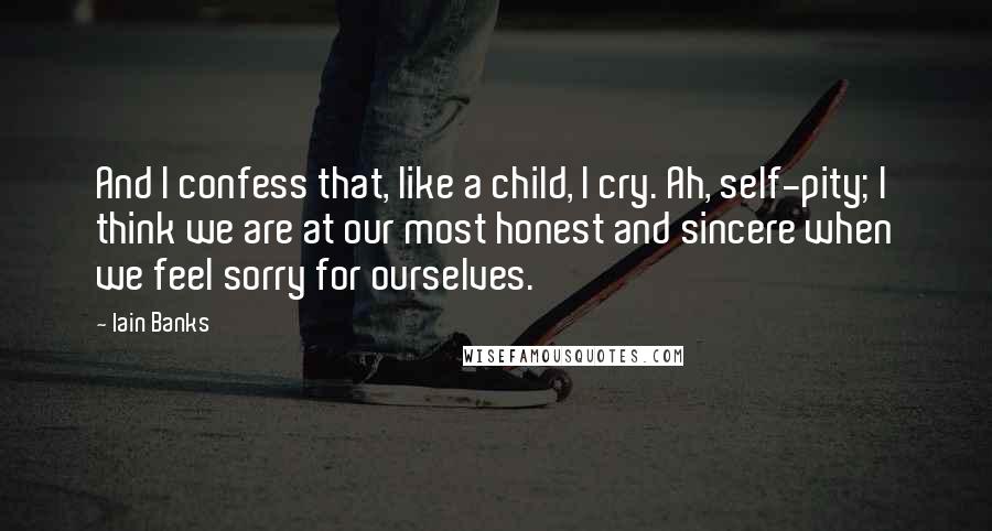 Iain Banks Quotes: And I confess that, like a child, I cry. Ah, self-pity; I think we are at our most honest and sincere when we feel sorry for ourselves.