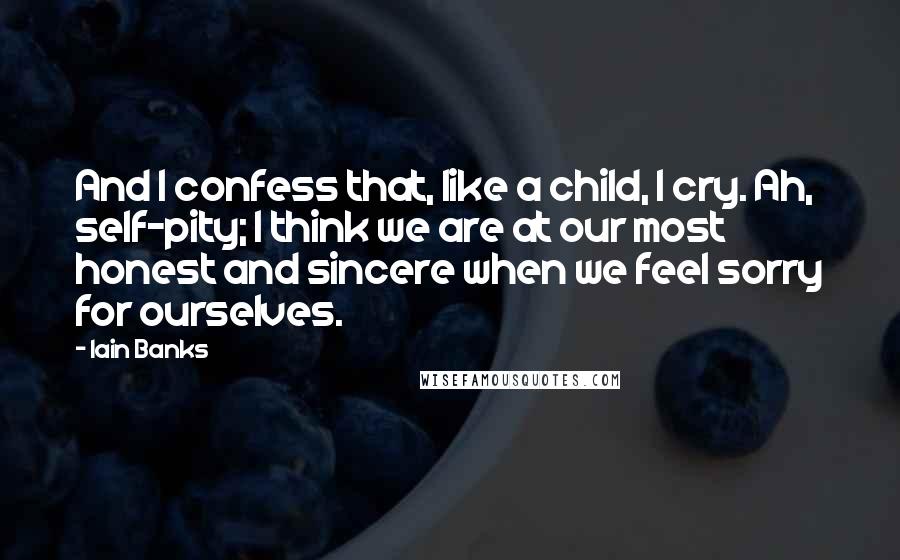 Iain Banks Quotes: And I confess that, like a child, I cry. Ah, self-pity; I think we are at our most honest and sincere when we feel sorry for ourselves.