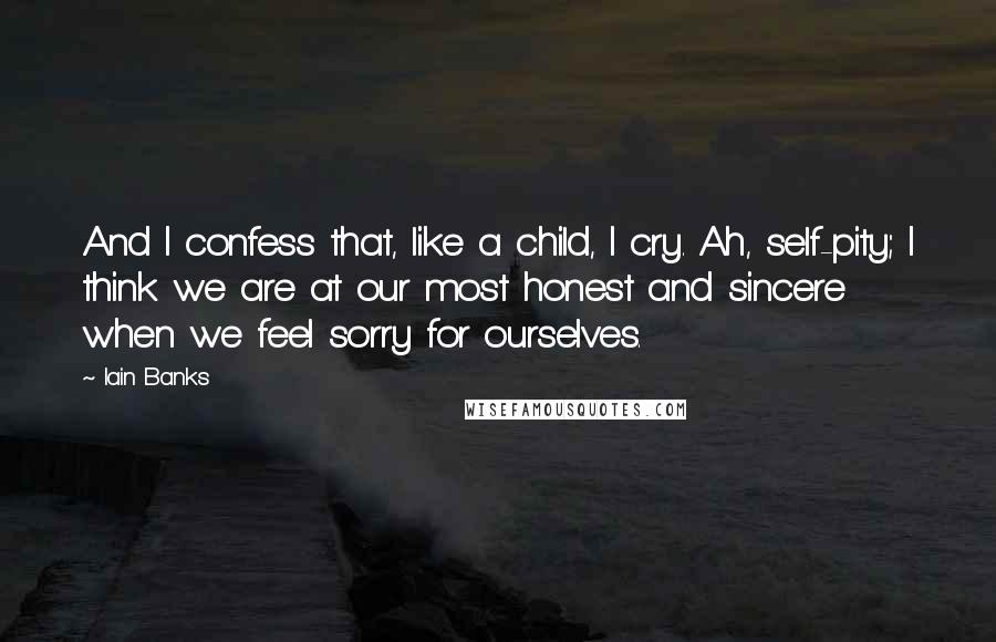 Iain Banks Quotes: And I confess that, like a child, I cry. Ah, self-pity; I think we are at our most honest and sincere when we feel sorry for ourselves.