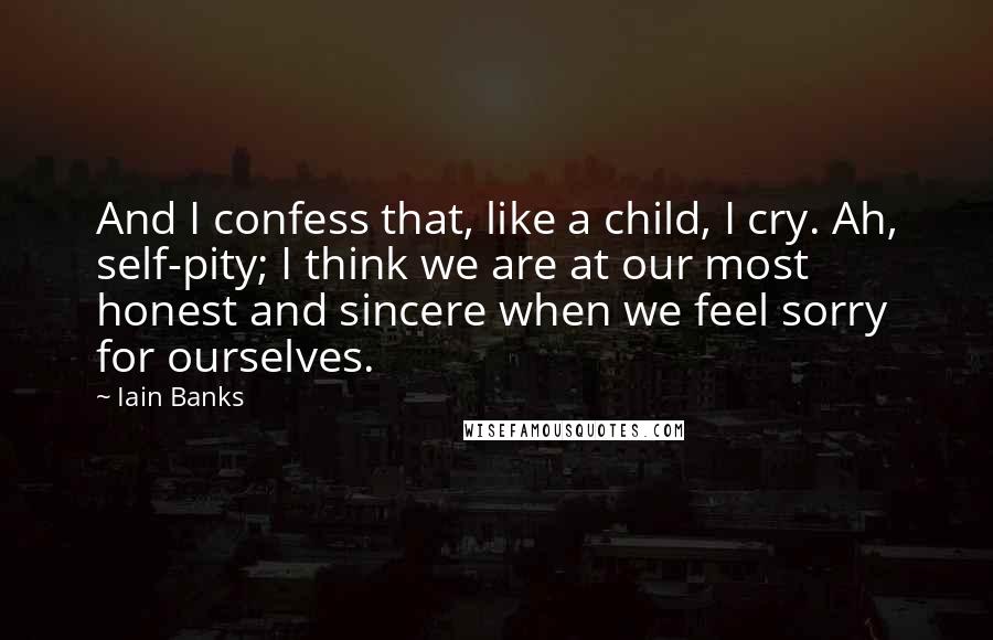 Iain Banks Quotes: And I confess that, like a child, I cry. Ah, self-pity; I think we are at our most honest and sincere when we feel sorry for ourselves.