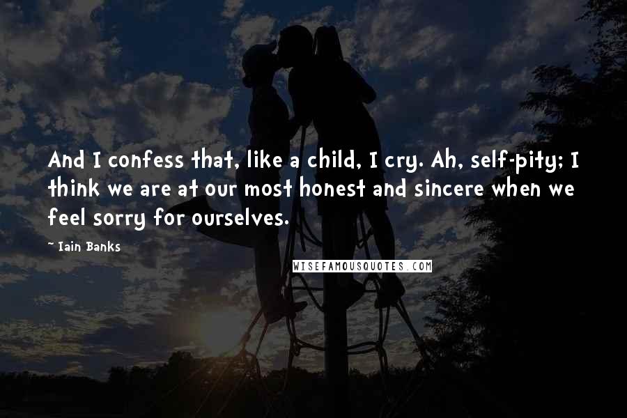 Iain Banks Quotes: And I confess that, like a child, I cry. Ah, self-pity; I think we are at our most honest and sincere when we feel sorry for ourselves.