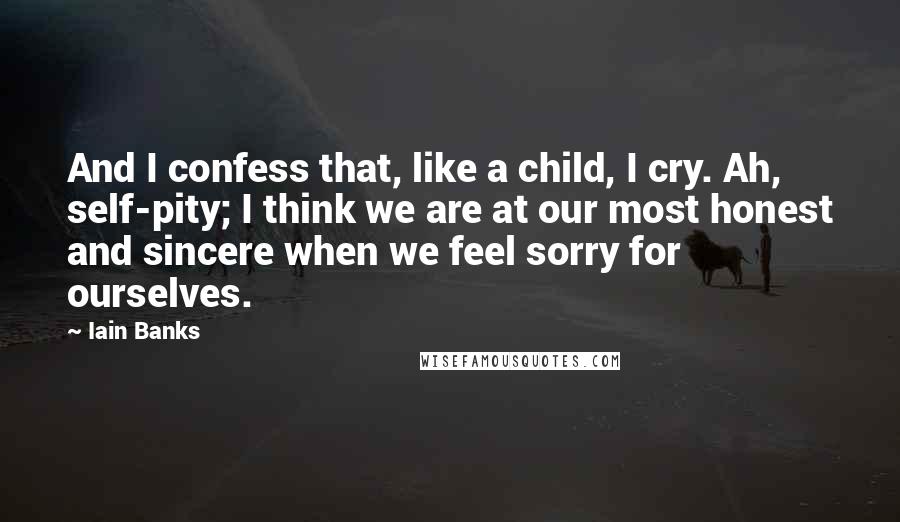 Iain Banks Quotes: And I confess that, like a child, I cry. Ah, self-pity; I think we are at our most honest and sincere when we feel sorry for ourselves.