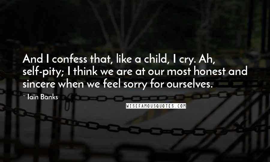 Iain Banks Quotes: And I confess that, like a child, I cry. Ah, self-pity; I think we are at our most honest and sincere when we feel sorry for ourselves.