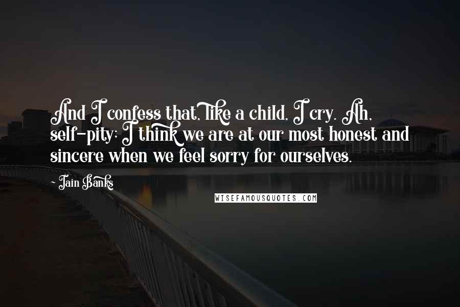 Iain Banks Quotes: And I confess that, like a child, I cry. Ah, self-pity; I think we are at our most honest and sincere when we feel sorry for ourselves.