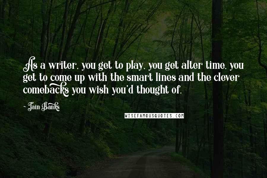 Iain Banks Quotes: As a writer, you get to play, you get alter time, you get to come up with the smart lines and the clever comebacks you wish you'd thought of.