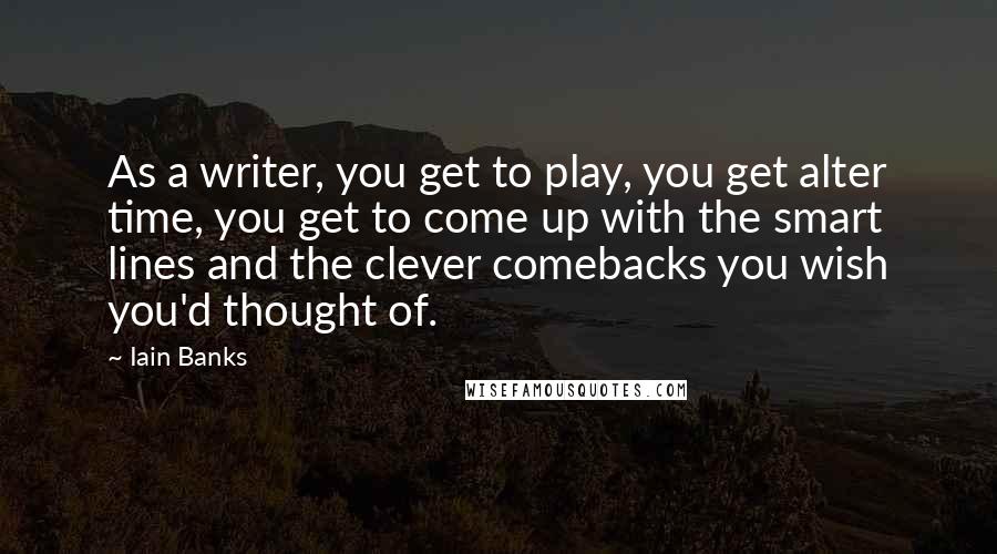 Iain Banks Quotes: As a writer, you get to play, you get alter time, you get to come up with the smart lines and the clever comebacks you wish you'd thought of.