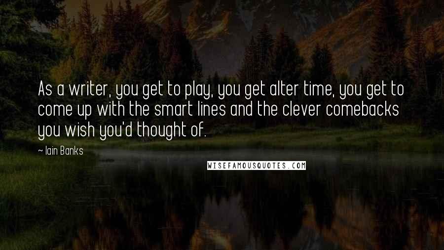 Iain Banks Quotes: As a writer, you get to play, you get alter time, you get to come up with the smart lines and the clever comebacks you wish you'd thought of.