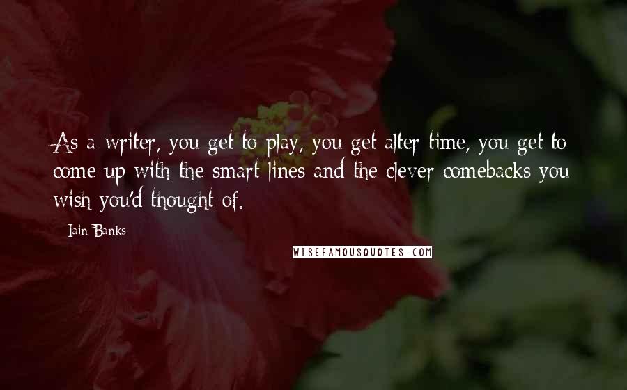 Iain Banks Quotes: As a writer, you get to play, you get alter time, you get to come up with the smart lines and the clever comebacks you wish you'd thought of.