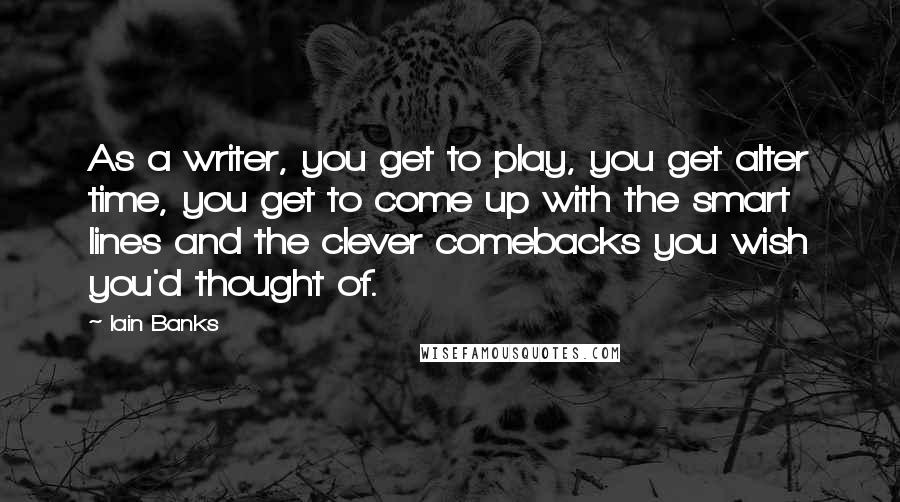 Iain Banks Quotes: As a writer, you get to play, you get alter time, you get to come up with the smart lines and the clever comebacks you wish you'd thought of.