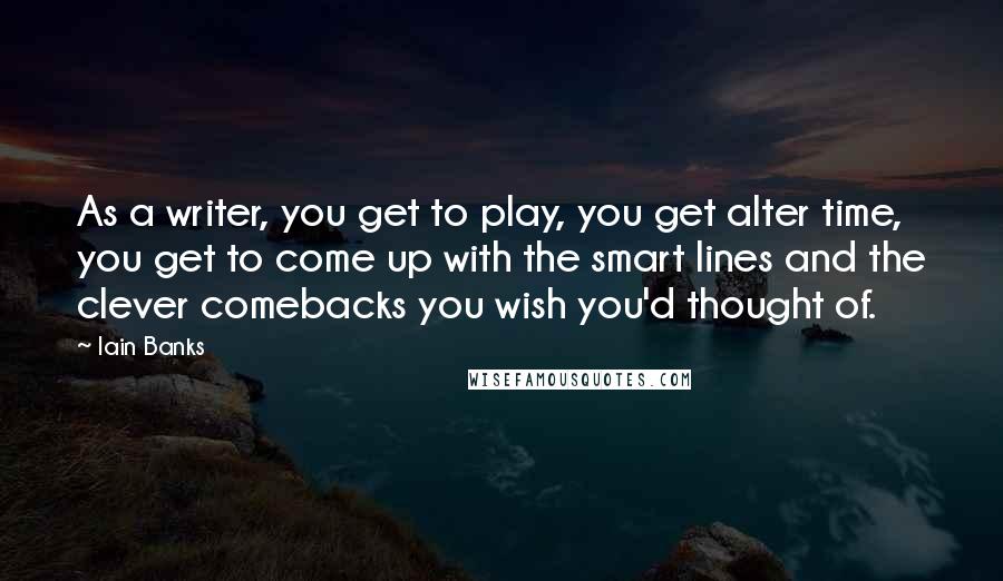 Iain Banks Quotes: As a writer, you get to play, you get alter time, you get to come up with the smart lines and the clever comebacks you wish you'd thought of.