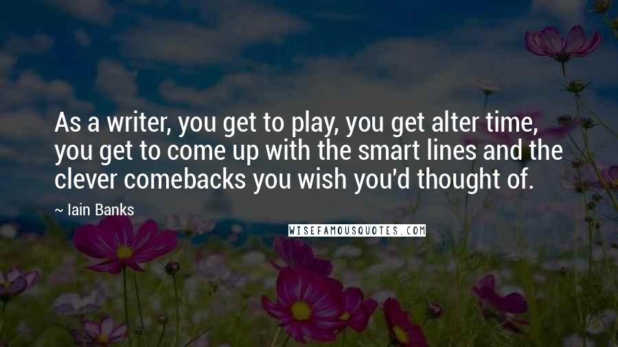 Iain Banks Quotes: As a writer, you get to play, you get alter time, you get to come up with the smart lines and the clever comebacks you wish you'd thought of.