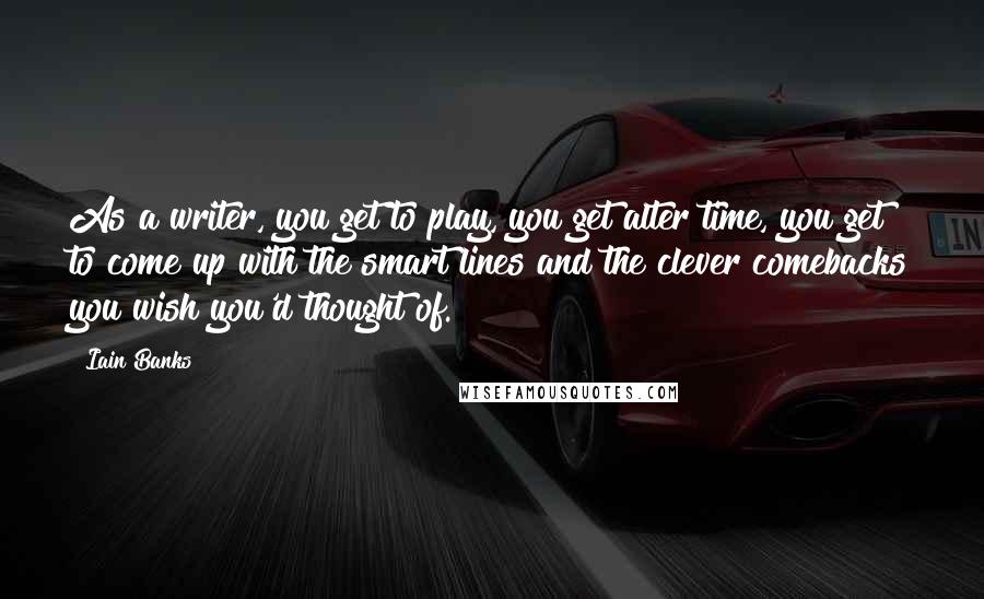 Iain Banks Quotes: As a writer, you get to play, you get alter time, you get to come up with the smart lines and the clever comebacks you wish you'd thought of.