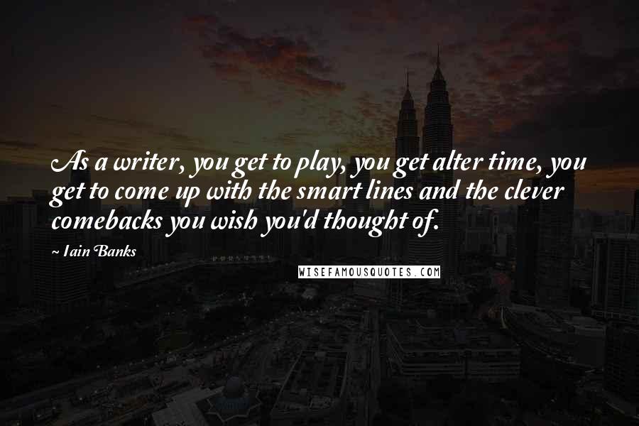 Iain Banks Quotes: As a writer, you get to play, you get alter time, you get to come up with the smart lines and the clever comebacks you wish you'd thought of.