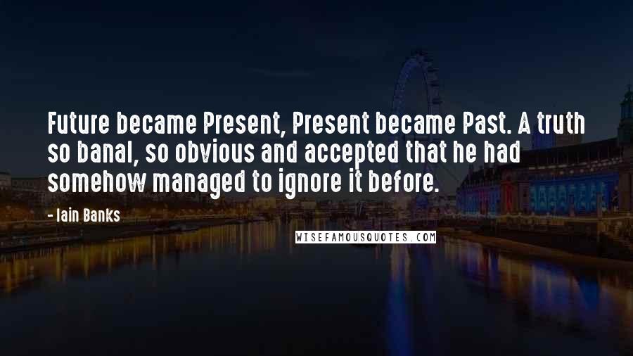 Iain Banks Quotes: Future became Present, Present became Past. A truth so banal, so obvious and accepted that he had somehow managed to ignore it before.