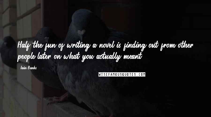 Iain Banks Quotes: Half the fun of writing a novel is finding out from other people later on what you actually meant.