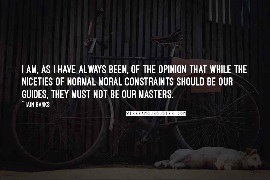 Iain Banks Quotes: I am, as I have always been, of the opinion that while the niceties of normal moral constraints should be our guides, they must not be our masters.