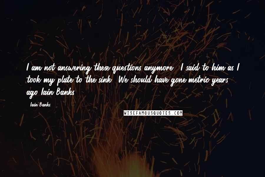 Iain Banks Quotes: I am not answering these questions anymore," I said to him as I took my plate to the sink. "We should have gone metric years ago."Iain Banks