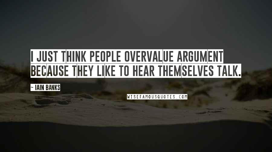 Iain Banks Quotes: I just think people overvalue argument because they like to hear themselves talk.