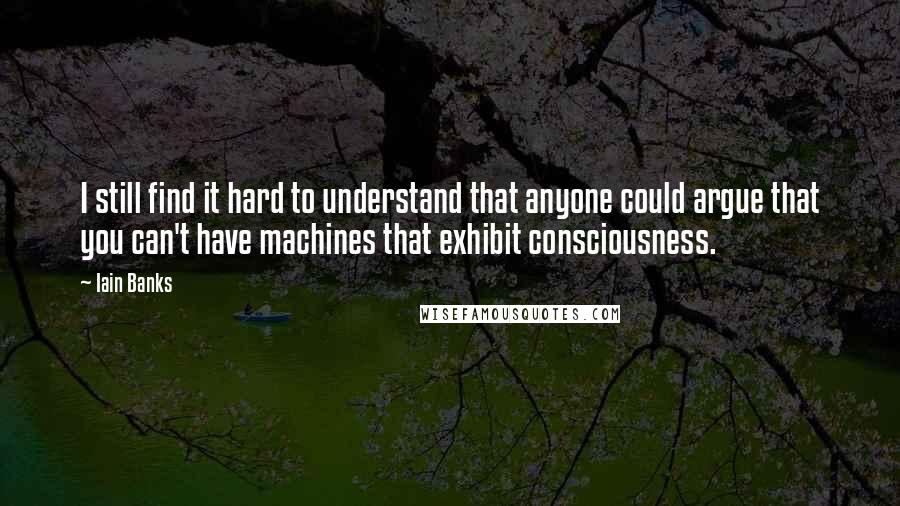Iain Banks Quotes: I still find it hard to understand that anyone could argue that you can't have machines that exhibit consciousness.
