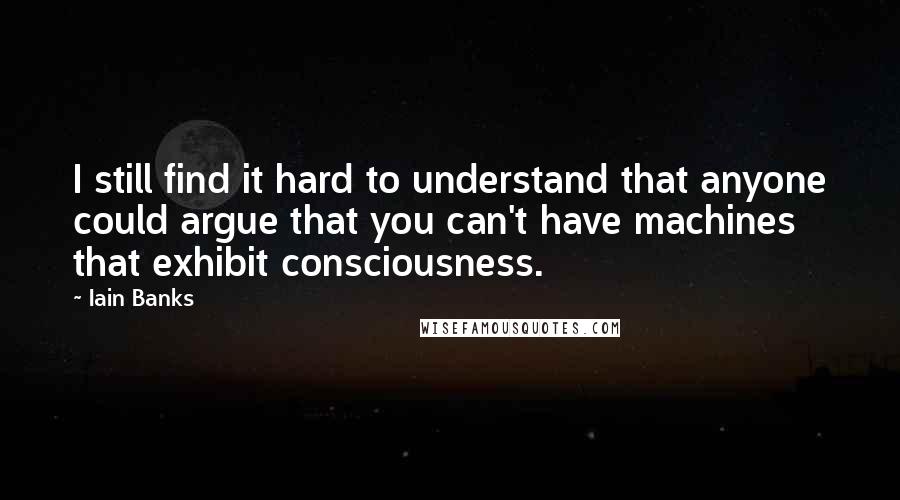 Iain Banks Quotes: I still find it hard to understand that anyone could argue that you can't have machines that exhibit consciousness.