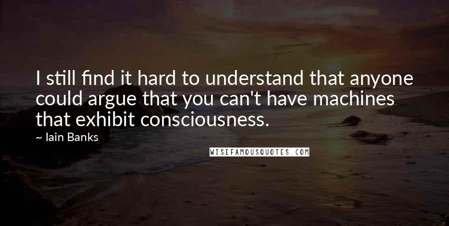 Iain Banks Quotes: I still find it hard to understand that anyone could argue that you can't have machines that exhibit consciousness.