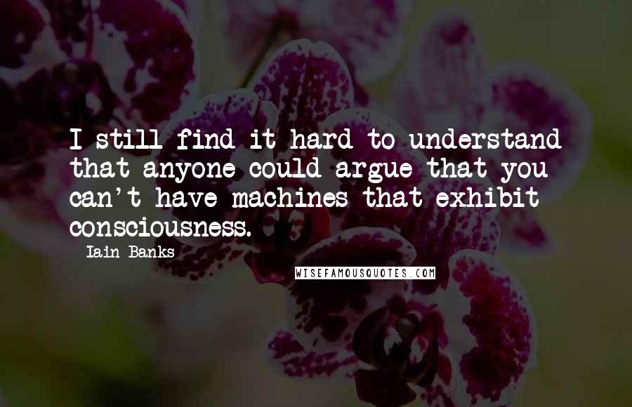Iain Banks Quotes: I still find it hard to understand that anyone could argue that you can't have machines that exhibit consciousness.