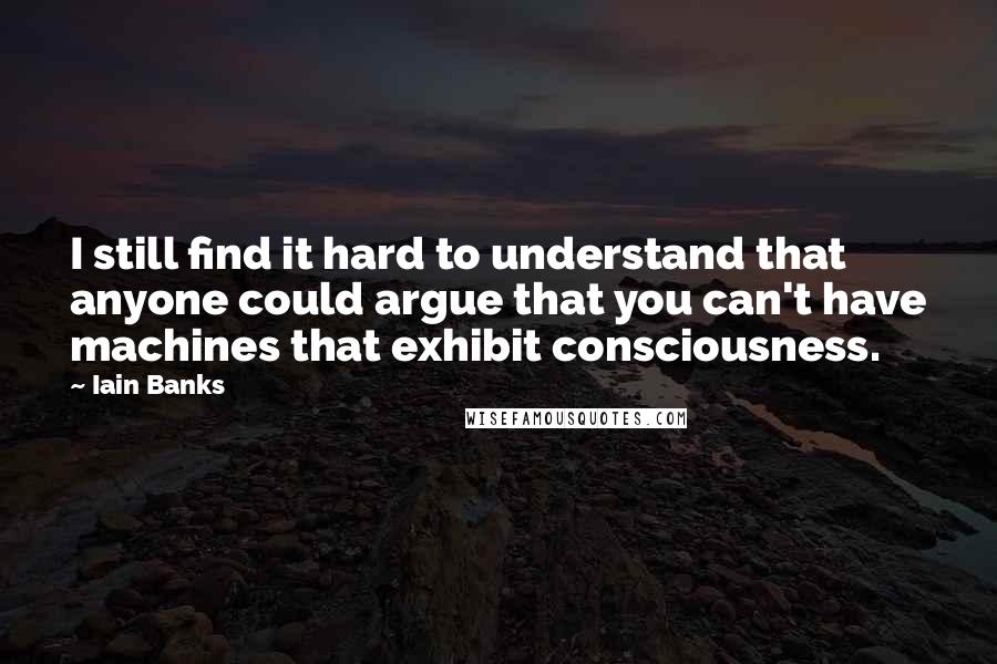 Iain Banks Quotes: I still find it hard to understand that anyone could argue that you can't have machines that exhibit consciousness.
