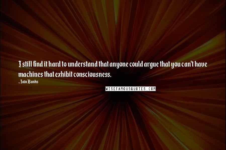 Iain Banks Quotes: I still find it hard to understand that anyone could argue that you can't have machines that exhibit consciousness.