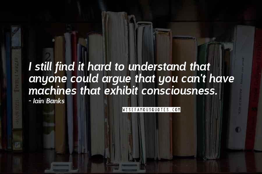 Iain Banks Quotes: I still find it hard to understand that anyone could argue that you can't have machines that exhibit consciousness.