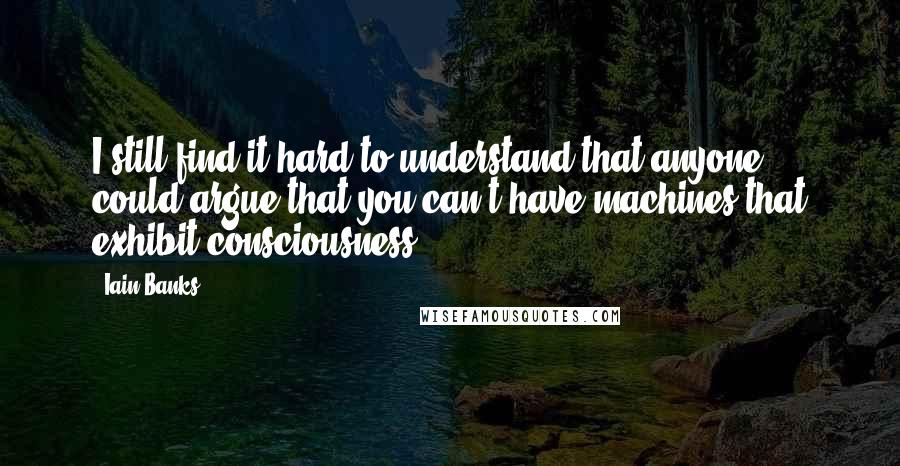 Iain Banks Quotes: I still find it hard to understand that anyone could argue that you can't have machines that exhibit consciousness.