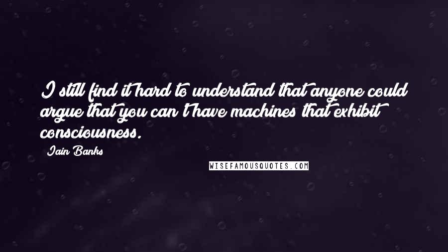 Iain Banks Quotes: I still find it hard to understand that anyone could argue that you can't have machines that exhibit consciousness.