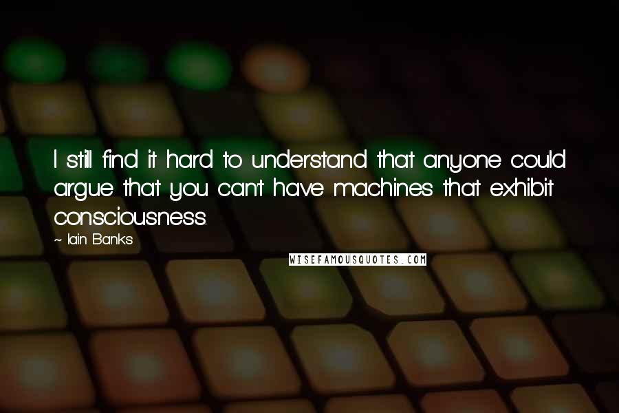 Iain Banks Quotes: I still find it hard to understand that anyone could argue that you can't have machines that exhibit consciousness.