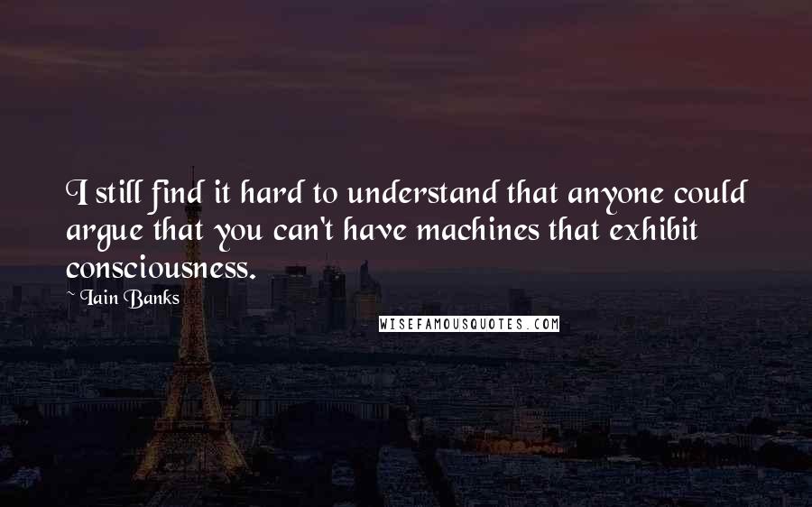 Iain Banks Quotes: I still find it hard to understand that anyone could argue that you can't have machines that exhibit consciousness.