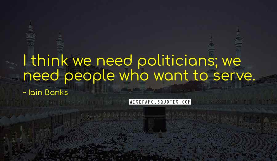 Iain Banks Quotes: I think we need politicians; we need people who want to serve.