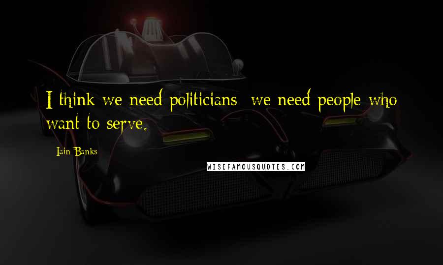 Iain Banks Quotes: I think we need politicians; we need people who want to serve.