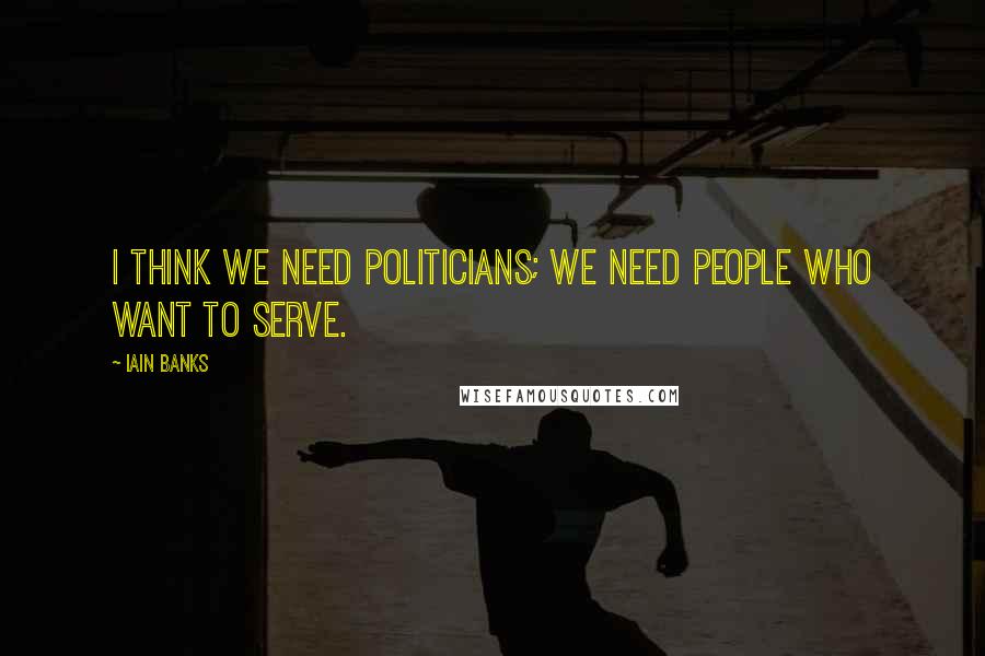 Iain Banks Quotes: I think we need politicians; we need people who want to serve.