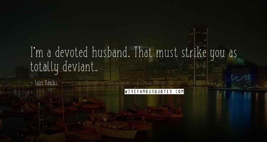 Iain Banks Quotes: I'm a devoted husband. That must strike you as totally deviant.