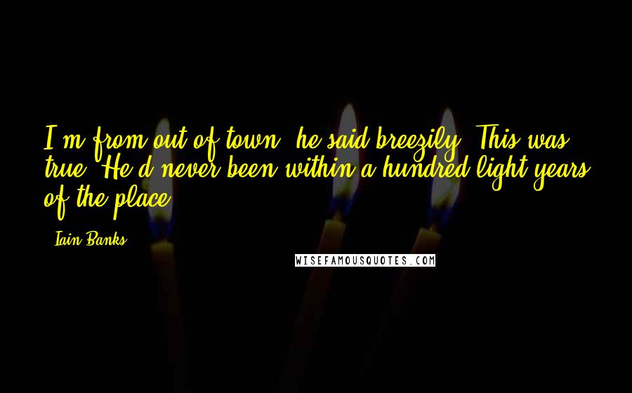 Iain Banks Quotes: I'm from out of town, he said breezily. This was true. He'd never been within a hundred light-years of the place.