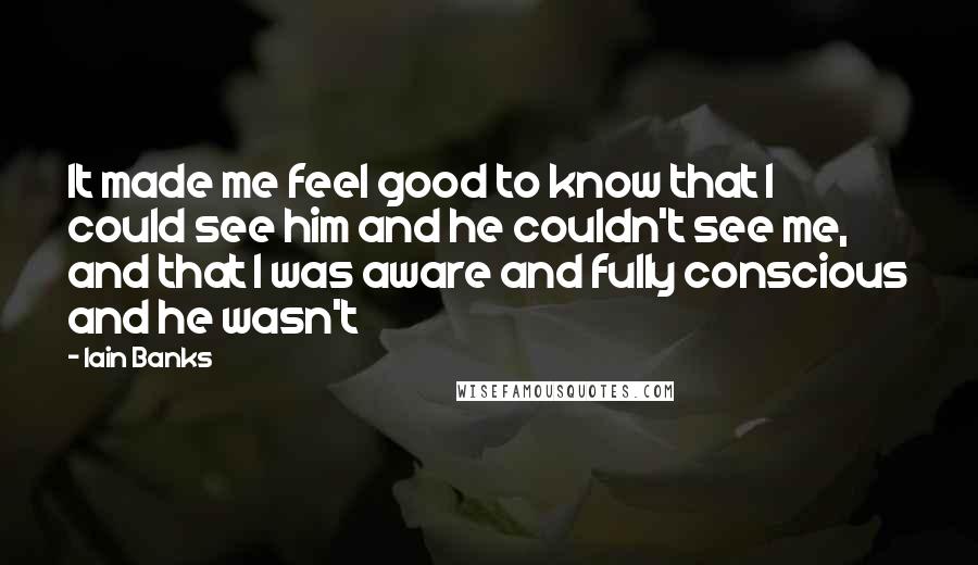 Iain Banks Quotes: It made me feel good to know that I could see him and he couldn't see me, and that I was aware and fully conscious and he wasn't