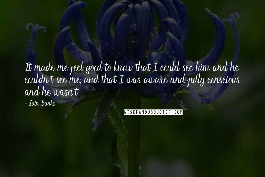 Iain Banks Quotes: It made me feel good to know that I could see him and he couldn't see me, and that I was aware and fully conscious and he wasn't