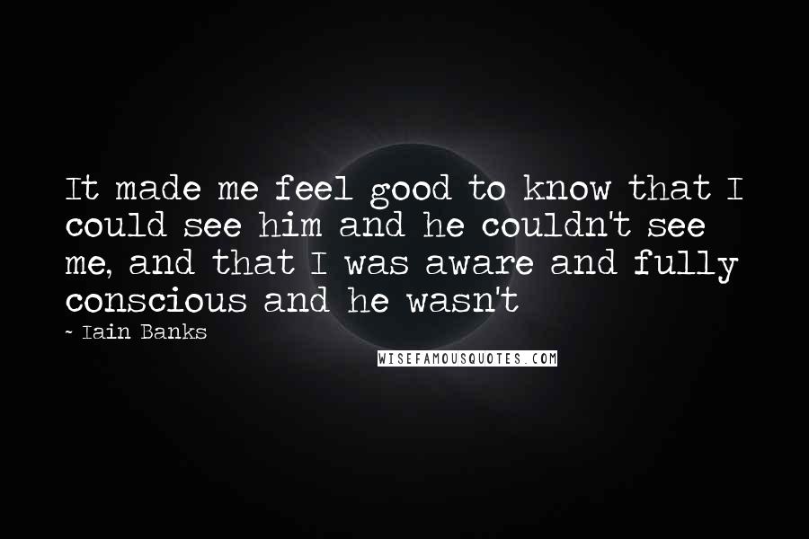 Iain Banks Quotes: It made me feel good to know that I could see him and he couldn't see me, and that I was aware and fully conscious and he wasn't