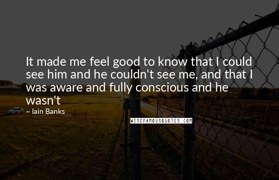 Iain Banks Quotes: It made me feel good to know that I could see him and he couldn't see me, and that I was aware and fully conscious and he wasn't