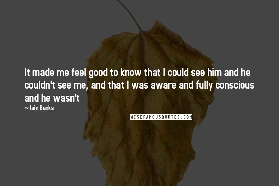 Iain Banks Quotes: It made me feel good to know that I could see him and he couldn't see me, and that I was aware and fully conscious and he wasn't