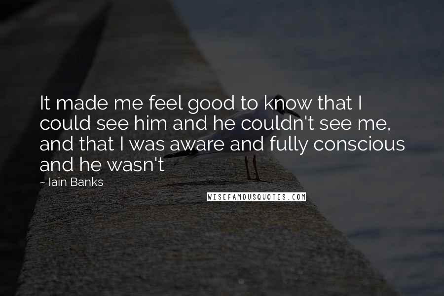 Iain Banks Quotes: It made me feel good to know that I could see him and he couldn't see me, and that I was aware and fully conscious and he wasn't