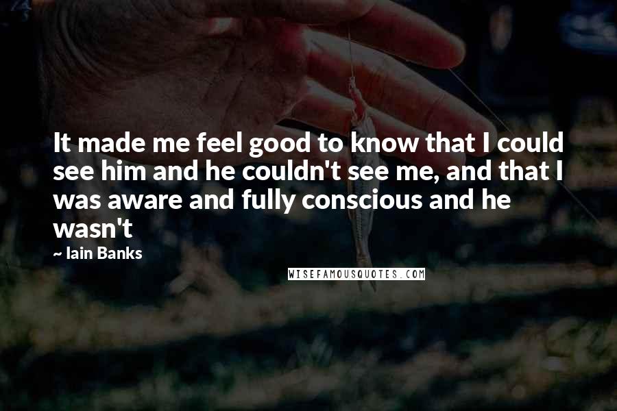 Iain Banks Quotes: It made me feel good to know that I could see him and he couldn't see me, and that I was aware and fully conscious and he wasn't