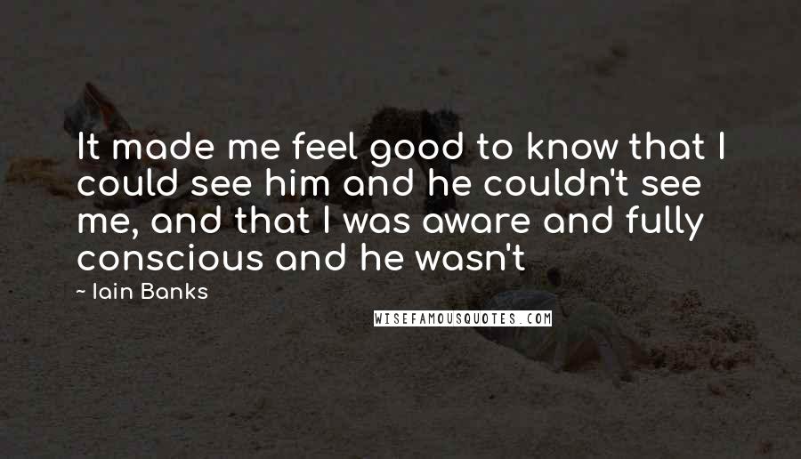 Iain Banks Quotes: It made me feel good to know that I could see him and he couldn't see me, and that I was aware and fully conscious and he wasn't