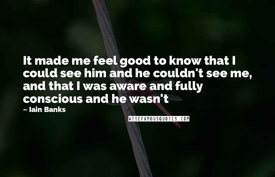 Iain Banks Quotes: It made me feel good to know that I could see him and he couldn't see me, and that I was aware and fully conscious and he wasn't