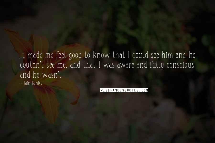 Iain Banks Quotes: It made me feel good to know that I could see him and he couldn't see me, and that I was aware and fully conscious and he wasn't