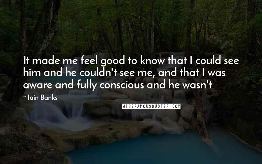 Iain Banks Quotes: It made me feel good to know that I could see him and he couldn't see me, and that I was aware and fully conscious and he wasn't